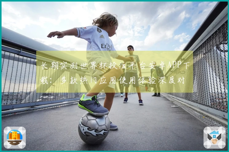 长期实测世界杯投注平台安卓APP下载：多款热门应用使用体验深度对比