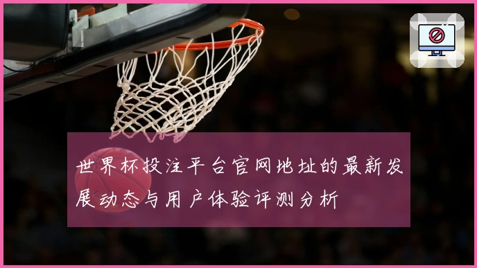 世界杯投注平台官网地址的最新发展动态与用户体验评测分析