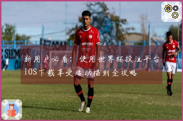 新用户必看：使用世界杯投注平台iOS下载享受活动福利全攻略