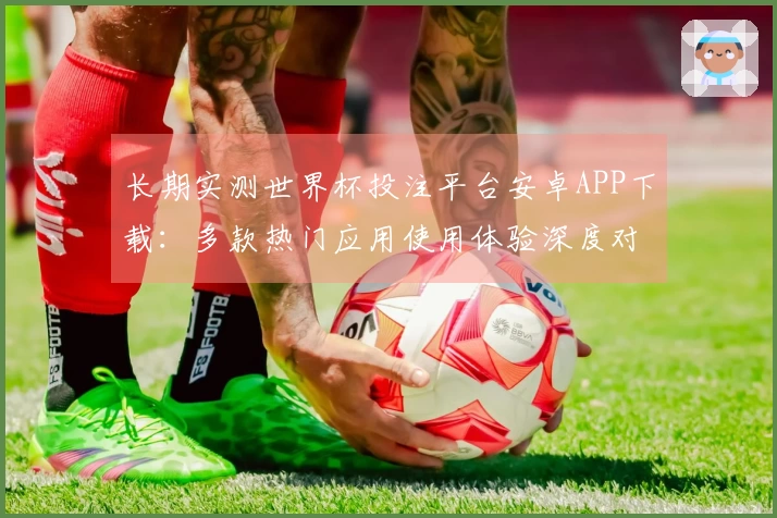 长期实测世界杯投注平台安卓APP下载:多款热门应用使用体验深度对比