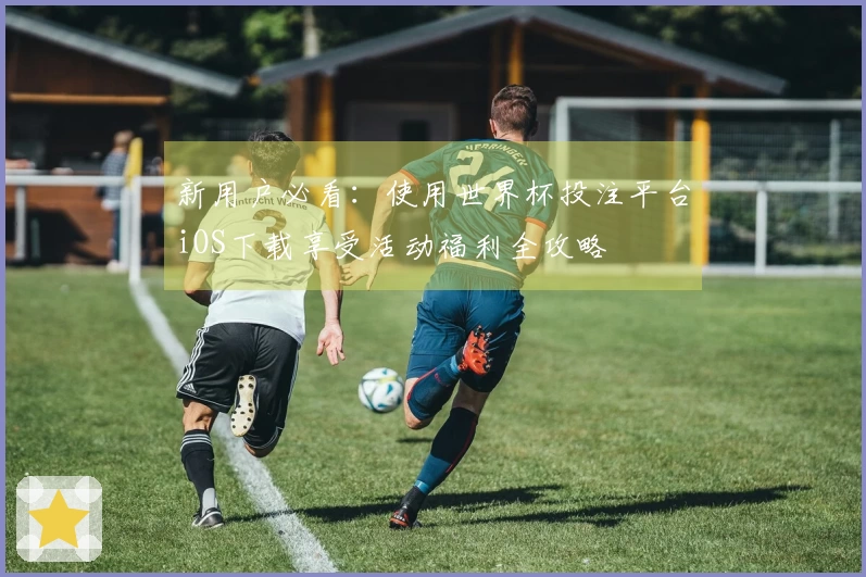 新用户必看:使用世界杯投注平台iOS下载享受活动福利全攻略