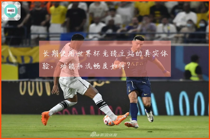 长期使用世界杯竞猜主站的真实体验，功能和流畅度如何？