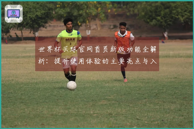 世界杯买球官网首页新版功能全解析:提升使用体验的主要亮点与入口指南