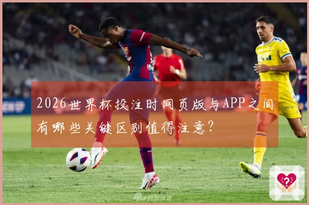 2026世界杯投注时网页版与APP之间有哪些关键区别值得注意？